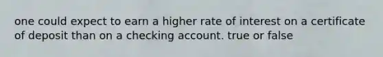 one could expect to earn a higher rate of interest on a certificate of deposit than on a checking account. true or false