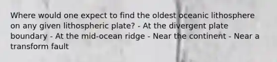 Where would one expect to find the oldest oceanic lithosphere on any given lithospheric plate? - At the divergent plate boundary - At the mid-ocean ridge - Near the continent - Near a transform fault