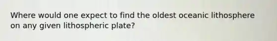 Where would one expect to find the oldest oceanic lithosphere on any given lithospheric plate?