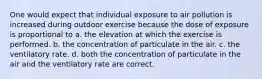 One would expect that individual exposure to air pollution is increased during outdoor exercise because the dose of exposure is proportional to a. the elevation at which the exercise is performed. b. the concentration of particulate in the air. c. the ventilatory rate. d. both the concentration of particulate in the air and the ventilatory rate are correct.