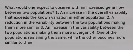 What would one expect to observe with an increased gene flow between two populations? 1. An increase in the overall variability that exceeds the known variation in either population 2. A reduction in the variability between the two populations making them more similar 3. An increase in the variability between the two populations making them more divergent 4. One of the populations remaining the same, while the other becomes more similar to them