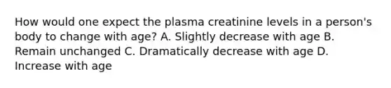 How would one expect the plasma creatinine levels in a person's body to change with age? A. Slightly decrease with age B. Remain unchanged C. Dramatically decrease with age D. Increase with age