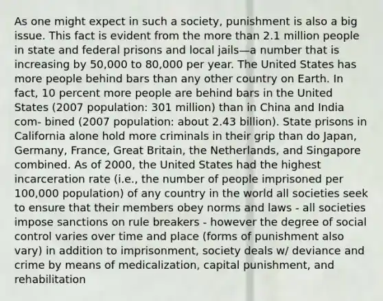 As one might expect in such a society, punishment is also a big issue. This fact is evident from the more than 2.1 million people in state and federal prisons and local jails—a number that is increasing by 50,000 to 80,000 per year. The United States has more people behind bars than any other country on Earth. In fact, 10 percent more people are behind bars in the United States (2007 population: 301 million) than in China and India com- bined (2007 population: about 2.43 billion). State prisons in California alone hold more criminals in their grip than do Japan, Germany, France, Great Britain, the Netherlands, and Singapore combined. As of 2000, the United States had the highest incarceration rate (i.e., the number of people imprisoned per 100,000 population) of any country in the world all societies seek to ensure that their members obey norms and laws - all societies impose sanctions on rule breakers - however the degree of social control varies over time and place (forms of punishment also vary) in addition to imprisonment, society deals w/ deviance and crime by means of medicalization, capital punishment, and rehabilitation