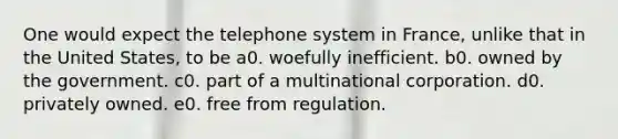 One would expect the telephone system in France, unlike that in the United States, to be a0. woefully inefficient. b0. owned by the government. c0. part of a multinational corporation. d0. privately owned. e0. free from regulation.