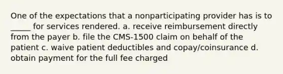 One of the expectations that a nonparticipating provider has is to _____ for services rendered. a. receive reimbursement directly from the payer b. file the CMS-1500 claim on behalf of the patient c. waive patient deductibles and copay/coinsurance d. obtain payment for the full fee charged