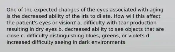 One of the expected changes of the eyes associated with aging is the decreased ability of the iris to dilate. How will this affect the patient's eyes or vision? a. difficulty with tear production resulting in dry eyes b. decreased ability to see objects that are close c. difficulty distinguishing blues, greens, or violets d. increased difficulty seeing in dark environments