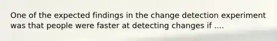 One of the expected findings in the change detection experiment was that people were faster at detecting changes if ....