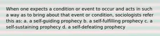 When one expects a condition or event to occur and acts in such a way as to bring about that event or condition, sociologists refer this as: a. a self-guiding prophecy b. a self-fulfilling prophecy c. a self-sustaining prophecy d. a self-defeating prophecy