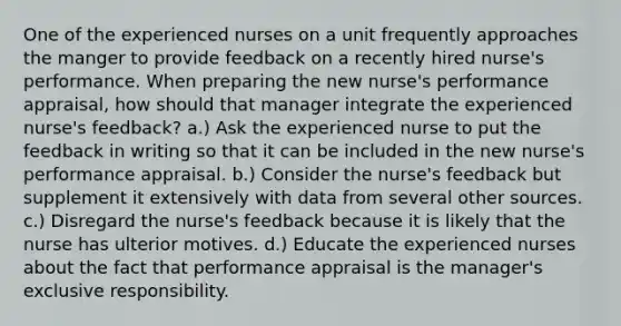 One of the experienced nurses on a unit frequently approaches the manger to provide feedback on a recently hired nurse's performance. When preparing the new nurse's performance appraisal, how should that manager integrate the experienced nurse's feedback? a.) Ask the experienced nurse to put the feedback in writing so that it can be included in the new nurse's performance appraisal. b.) Consider the nurse's feedback but supplement it extensively with data from several other sources. c.) Disregard the nurse's feedback because it is likely that the nurse has ulterior motives. d.) Educate the experienced nurses about the fact that performance appraisal is the manager's exclusive responsibility.