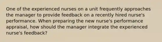 One of the experienced nurses on a unit frequently approaches the manager to provide feedback on a recently hired nurse's performance. When preparing the new nurse's performance appraisal, how should the manager integrate the experienced nurse's feedback?