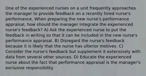 One of the experienced nurses on a unit frequently approaches the manager to provide feedback on a recently hired nurse's performance. When preparing the new nurse's performance appraisal, how should the manager integrate the experienced nurse's feedback? A) Ask the experienced nurse to put the feedback in writing so that it can be included in the new nurse's performance appraisal. B) Disregard the nurse's feedback because it is likely that the nurse has ulterior motives. C) Consider the nurse's feedback but supplement it extensively with data from several other sources. D) Educate the experienced nurse about the fact that performance appraisal is the manager's exclusive responsibility.