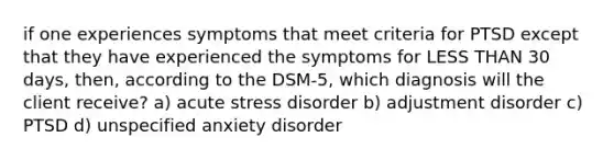 if one experiences symptoms that meet criteria for PTSD except that they have experienced the symptoms for LESS THAN 30 days, then, according to the DSM-5, which diagnosis will the client receive? a) acute stress disorder b) adjustment disorder c) PTSD d) unspecified anxiety disorder