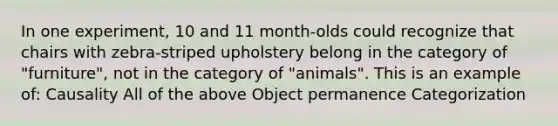 In one experiment, 10 and 11 month-olds could recognize that chairs with zebra-striped upholstery belong in the category of "furniture", not in the category of "animals". This is an example of: Causality All of the above Object permanence Categorization