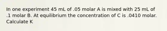 In one experiment 45 mL of .05 molar A is mixed with 25 mL of .1 molar B. At equilibrium the concentration of C is .0410 molar. Calculate K