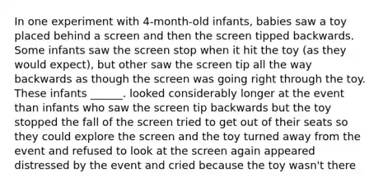 In one experiment with 4-month-old infants, babies saw a toy placed behind a screen and then the screen tipped backwards. Some infants saw the screen stop when it hit the toy (as they would expect), but other saw the screen tip all the way backwards as though the screen was going right through the toy. These infants ______. looked considerably longer at the event than infants who saw the screen tip backwards but the toy stopped the fall of the screen tried to get out of their seats so they could explore the screen and the toy turned away from the event and refused to look at the screen again appeared distressed by the event and cried because the toy wasn't there