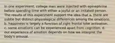 In one experiment, college men were injected with epinephrine before spending time with either a joyful or an irritated person. The results of this experiment support the idea that a. there are subtle but distinct physiological differences among the emotions. b. happiness is largely a function of right frontal lobe activation. c. some emotions can be experienced apart from cognition. d. our experience of emotion depends on how we interpret the body's arousal.