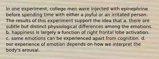 In one experiment, college men were injected with epinephrine before spending time with either a joyful or an irritated person. The results of this experiment support the idea that a. there are subtle but distinct physiological differences among the emotions. b. happiness is largely a function of right frontal lobe activation. c. some emotions can be experienced apart from cognition. d. our experience of emotion depends on how we interpret the body's arousal.