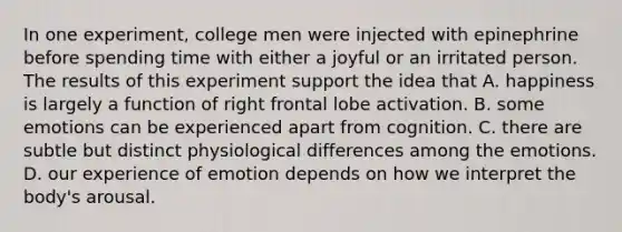 In one experiment, college men were injected with epinephrine before spending time with either a joyful or an irritated person. The results of this experiment support the idea that A. happiness is largely a function of right frontal lobe activation. B. some emotions can be experienced apart from cognition. C. there are subtle but distinct physiological differences among the emotions. D. our experience of emotion depends on how we interpret the body's arousal.