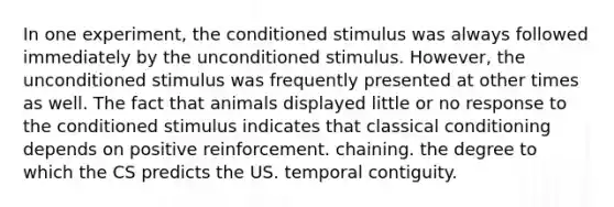 In one experiment, the conditioned stimulus was always followed immediately by the unconditioned stimulus. However, the unconditioned stimulus was frequently presented at other times as well. The fact that animals displayed little or no response to the conditioned stimulus indicates that classical conditioning depends on positive reinforcement. chaining. the degree to which the CS predicts the US. temporal contiguity.