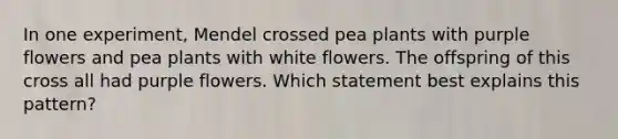 In one experiment, Mendel crossed pea plants with purple flowers and pea plants with white flowers. The offspring of this cross all had purple flowers. Which statement best explains this pattern?