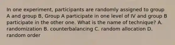 In one experiment, participants are randomly assigned to group A and group B, Group A participate in one level of IV and group B participate in the other one. What is the name of technique? A. randomization B. counterbalancing C. random allocation D. random order