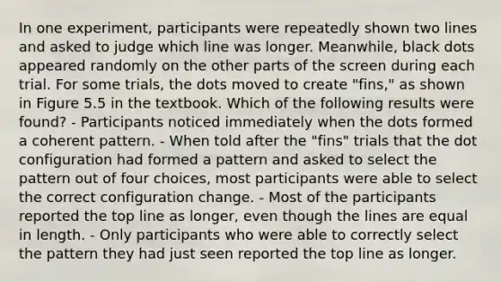 In one experiment, participants were repeatedly shown two lines and asked to judge which line was longer. Meanwhile, black dots appeared randomly on the other parts of the screen during each trial. For some trials, the dots moved to create "fins," as shown in Figure 5.5 in the textbook. Which of the following results were found? - Participants noticed immediately when the dots formed a coherent pattern. - When told after the "fins" trials that the dot configuration had formed a pattern and asked to select the pattern out of four choices, most participants were able to select the correct configuration change. - Most of the participants reported the top line as longer, even though the lines are equal in length. - Only participants who were able to correctly select the pattern they had just seen reported the top line as longer.