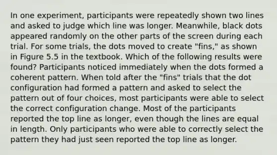 In one experiment, participants were repeatedly shown two lines and asked to judge which line was longer. Meanwhile, black dots appeared randomly on the other parts of the screen during each trial. For some trials, the dots moved to create "fins," as shown in Figure 5.5 in the textbook. Which of the following results were found? Participants noticed immediately when the dots formed a coherent pattern. When told after the "fins" trials that the dot configuration had formed a pattern and asked to select the pattern out of four choices, most participants were able to select the correct configuration change. Most of the participants reported the top line as longer, even though the lines are equal in length. Only participants who were able to correctly select the pattern they had just seen reported the top line as longer.