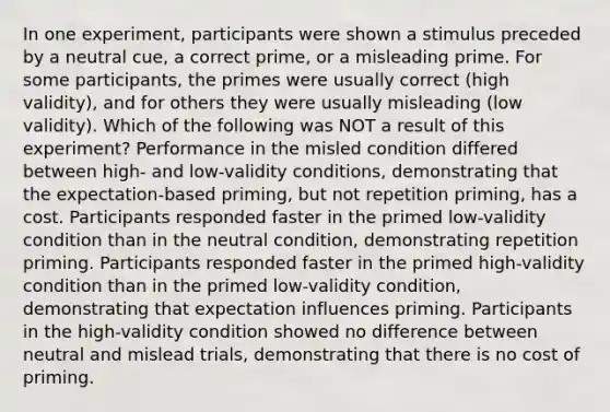 In one experiment, participants were shown a stimulus preceded by a neutral cue, a correct prime, or a misleading prime. For some participants, the primes were usually correct (high validity), and for others they were usually misleading (low validity). Which of the following was NOT a result of this experiment? Performance in the misled condition differed between high- and low-validity conditions, demonstrating that the expectation-based priming, but not repetition priming, has a cost. Participants responded faster in the primed low-validity condition than in the neutral condition, demonstrating repetition priming. Participants responded faster in the primed high-validity condition than in the primed low-validity condition, demonstrating that expectation influences priming. Participants in the high-validity condition showed no difference between neutral and mislead trials, demonstrating that there is no cost of priming.