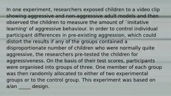 In one experiment, researchers exposed children to a video clip showing aggressive and non-aggressive adult models and then observed the children to measure the amount of `imitative learning' of aggressive behaviour. In order to control individual participant differences in pre-existing aggression, which could distort the results if any of the groups contained a disproportionate number of children who were normally quite aggressive, the researchers pre-tested the children for aggressiveness. On the basis of their test scores, participants were organised into groups of three. One member of each group was then randomly allocated to either of two experimental groups or to the control group. This experiment was based on a/an _____ design.