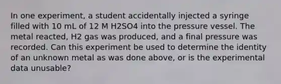 In one experiment, a student accidentally injected a syringe filled with 10 mL of 12 M H2SO4 into the pressure vessel. The metal reacted, H2 gas was produced, and a final pressure was recorded. Can this experiment be used to determine the identity of an unknown metal as was done above, or is the experimental data unusable?