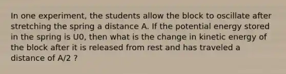 In one experiment, the students allow the block to oscillate after stretching the spring a distance A. If the potential energy stored in the spring is U0, then what is the change in kinetic energy of the block after it is released from rest and has traveled a distance of A/2 ?