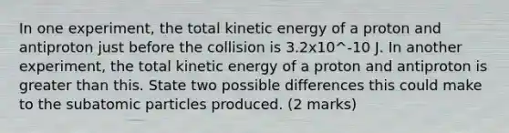 In one experiment, the total kinetic energy of a proton and antiproton just before the collision is 3.2x10^-10 J. In another experiment, the total kinetic energy of a proton and antiproton is greater than this. State two possible differences this could make to the subatomic particles produced. (2 marks)