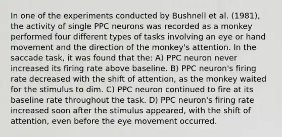 In one of the experiments conducted by Bushnell et al. (1981), the activity of single PPC neurons was recorded as a monkey performed four different types of tasks involving an eye or hand movement and the direction of the monkey's attention. In the saccade task, it was found that the: A) PPC neuron never increased its firing rate above baseline. B) PPC neuron's firing rate decreased with the shift of attention, as the monkey waited for the stimulus to dim. C) PPC neuron continued to fire at its baseline rate throughout the task. D) PPC neuron's firing rate increased soon after the stimulus appeared, with the shift of attention, even before the eye movement occurred.