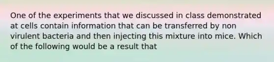 One of the experiments that we discussed in class demonstrated at cells contain information that can be transferred by non virulent bacteria and then injecting this mixture into mice. Which of the following would be a result that