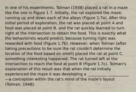 In one of his experiments, Tolman (1938) placed a rat in a maze like the one in Figure 1.7. Initially, the rat explored the maze, running up and down each of the alleys (Figure 1.7a). After this initial period of exploration, the rat was placed at point A and food was placed at point B, and the rat quickly learned to turn right at the intersection to obtain the food. This is exactly what the behaviorists would predict, because turning right was rewarded with food (Figure 1.7b). However, when Tolman (after taking precautions to be sure the rat couldn't determine the location of the food based on smell) placed the rat at point C, something interesting happened. The rat turned left at the intersection to reach the food at point B (Figure 1.7c). Tolman's explanation of this result was that when the rat initially experienced the maze it was developing a __________ ___________—a conception within the rat's mind of the maze's layout (Tolman, 1948).