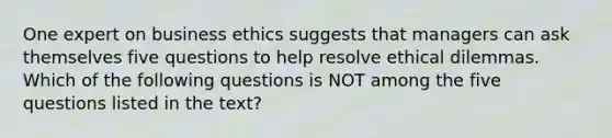 One expert on business ethics suggests that managers can ask themselves five questions to help resolve ethical dilemmas. Which of the following questions is NOT among the five questions listed in the text?