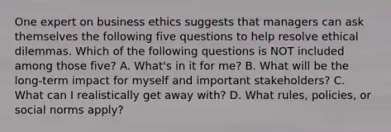 One expert on business ethics suggests that managers can ask themselves the following five questions to help resolve ethical dilemmas. Which of the following questions is NOT included among those five? A. What's in it for me? B. What will be the long-term impact for myself and important stakeholders? C. What can I realistically get away with? D. What rules, policies, or social norms apply?