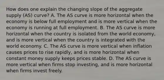 How does one explain the changing slope of the aggregate supply​ (AS) curve? A. The AS curve is more horizontal when the economy is below full employment and is more vertical when the economy is running at full employment. B. The AS curve is more horizontal when the country is isolated from the world​ economy, and is more vertical when the country is integrated with the world economy. C. The AS curve is more vertical when inflation causes prices to rise​ rapidly, and is more horizontal when constant money supply keeps prices stable. D. The AS curve is more vertical when firms stop​ investing, and is more horizontal when firms invest freely.