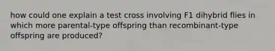 how could one explain a test cross involving F1 dihybrid flies in which more parental-type offspring than recombinant-type offspring are produced?