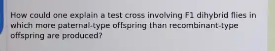 How could one explain a test cross involving F1 dihybrid flies in which more paternal-type offspring than recombinant-type offspring are produced?