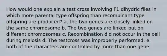 How would one explain a test cross involving F1 dihydric flies in which more parental type offspring than recombinant-type offspring are produced? a. the two genes are closely linked on the same chromosome b. The two genes are linked but on different chromosomes c. Recombination did not occur in the cell during meiosis d. The testcross was improperly performed. e. both of the characters are controlled by more than one gene