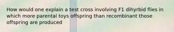 How would one explain a test cross involving F1 dihyrbid flies in which more parental toys offspring than recombinant those offspring are produced