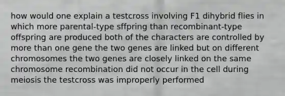 how would one explain a testcross involving F1 dihybrid flies in which more parental-type sffpring than recombinant-type offspring are produced both of the characters are controlled by more than one gene the two genes are linked but on different chromosomes the two genes are closely linked on the same chromosome recombination did not occur in the cell during meiosis the testcross was improperly performed