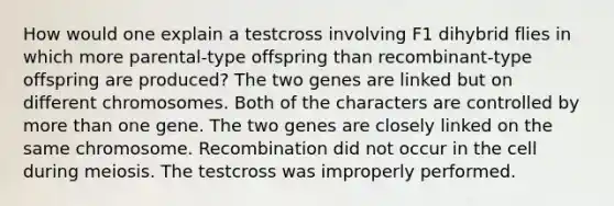 How would one explain a testcross involving F1 dihybrid flies in which more parental-type offspring than recombinant-type offspring are produced? The two genes are linked but on different chromosomes. Both of the characters are controlled by <a href='https://www.questionai.com/knowledge/keWHlEPx42-more-than' class='anchor-knowledge'>more than</a> one gene. The two genes are closely linked on the same chromosome. Recombination did not occur in the cell during meiosis. The testcross was improperly performed.