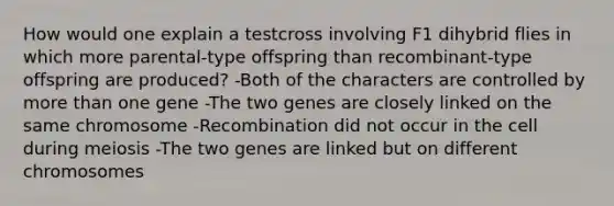 How would one explain a testcross involving F1 dihybrid flies in which more parental-type offspring than recombinant-type offspring are produced? -Both of the characters are controlled by more than one gene -The two genes are closely linked on the same chromosome -Recombination did not occur in the cell during meiosis -The two genes are linked but on different chromosomes