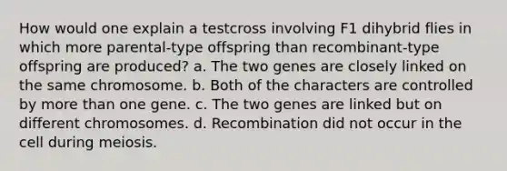 How would one explain a testcross involving F1 dihybrid flies in which more parental-type offspring than recombinant-type offspring are produced? a. The two genes are closely linked on the same chromosome. b. Both of the characters are controlled by more than one gene. c. The two genes are linked but on different chromosomes. d. Recombination did not occur in the cell during meiosis.