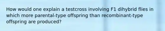 How would one explain a testcross involving F1 dihybrid flies in which more parental-type offspring than recombinant-type offspring are produced?