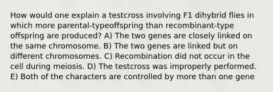 How would one explain a testcross involving F1 dihybrid flies in which more parental-typeoffspring than recombinant-type offspring are produced? A) The two genes are closely linked on the same chromosome. B) The two genes are linked but on different chromosomes. C) Recombination did not occur in the cell during meiosis. D) The testcross was improperly performed. E) Both of the characters are controlled by more than one gene