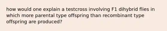 how would one explain a testcross involving F1 dihybrid flies in which more parental type offspring than recombinant type offspring are produced?