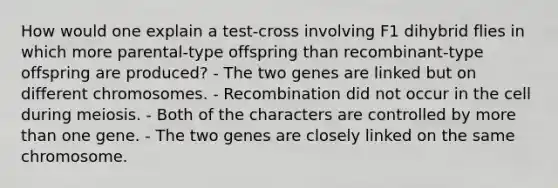 How would one explain a test-cross involving F1 dihybrid flies in which more parental-type offspring than recombinant-type offspring are produced? - The two genes are linked but on different chromosomes. - Recombination did not occur in the cell during meiosis. - Both of the characters are controlled by more than one gene. - The two genes are closely linked on the same chromosome.